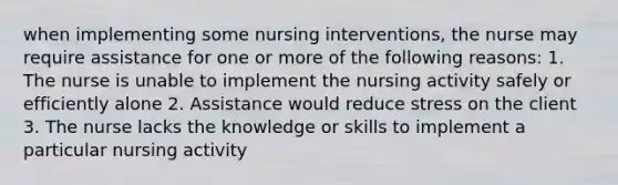 when implementing some nursing interventions, the nurse may require assistance for one or more of the following reasons: 1. The nurse is unable to implement the nursing activity safely or efficiently alone 2. Assistance would reduce stress on the client 3. The nurse lacks the knowledge or skills to implement a particular nursing activity