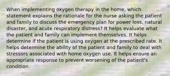 When implementing oxygen therapy in the home, which statement explains the rationale for the nurse asking the patient and family to discuss the emergency plan for power loss, natural disaster, and acute respiratory distress? It helps evaluate what the patient and family can implement themselves. It helps determine if the patient is using oxygen at the prescribed rate. It helps determine the ability of the patient and family to deal with stressors associated with home oxygen use. It helps ensure an appropriate response to prevent worsening of the patient's condition.