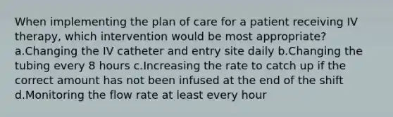 When implementing the plan of care for a patient receiving IV therapy, which intervention would be most appropriate? a.Changing the IV catheter and entry site daily b.Changing the tubing every 8 hours c.Increasing the rate to catch up if the correct amount has not been infused at the end of the shift d.Monitoring the flow rate at least every hour