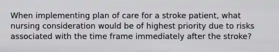 When implementing plan of care for a stroke patient, what nursing consideration would be of highest priority due to risks associated with the time frame immediately after the stroke?