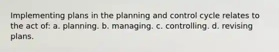 Implementing plans in the planning and control cycle relates to the act of: a. planning. b. managing. c. controlling. d. revising plans.