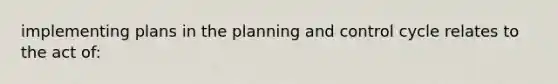 implementing plans in the planning and control cycle relates to the act of: