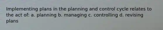 Implementing plans in the planning and control cycle relates to the act of: a. planning b. managing c. controlling d. revising plans