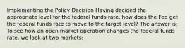 Implementing the Policy Decision Having decided the appropriate level for the federal funds rate, how does the Fed get the federal funds rate to move to the target level? The answer is: To see how an open market operation changes the federal funds rate, we look at two markets: