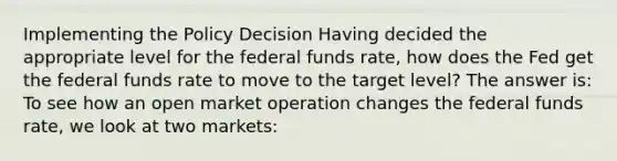 Implementing the Policy Decision Having decided the appropriate level for the federal funds rate, how does the Fed get the federal funds rate to move to the target level? The answer is: To see how an open market operation changes the federal funds rate, we look at two markets: