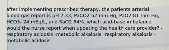 after implementing prescribed therapy, the patients arterial blood gas report is pH 7.33, PaCO2 52 mm Hg, PaO2 81 mm Hg, HCO3- 24 mEq/L, and SaO2 84%. which acid-base imbalance would the nurse report when updating the health care provider? -respiratory acidosis -metabolic alkalosis -respiratory alkalosis -metabolic acidosis