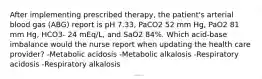 After implementing prescribed therapy, the patient's arterial blood gas (ABG) report is pH 7.33, PaCO2 52 mm Hg, PaO2 81 mm Hg, HCO3- 24 mEq/L, and SaO2 84%. Which acid-base imbalance would the nurse report when updating the health care provider? -Metabolic acidosis -Metabolic alkalosis -Respiratory acidosis -Respiratory alkalosis