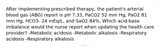 After implementing prescribed therapy, the patient's arterial blood gas (ABG) report is pH 7.33, PaCO2 52 mm Hg, PaO2 81 mm Hg, HCO3- 24 mEq/L, and SaO2 84%. Which acid-base imbalance would the nurse report when updating the health care provider? -Metabolic acidosis -Metabolic alkalosis -Respiratory acidosis -Respiratory alkalosis