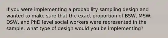 If you were implementing a probability sampling design and wanted to make sure that the exact proportion of BSW, MSW, DSW, and PhD level social workers were represented in the sample, what type of design would you be implementing?