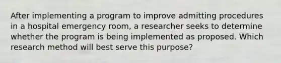 After implementing a program to improve admitting procedures in a hospital emergency room, a researcher seeks to determine whether the program is being implemented as proposed. Which research method will best serve this purpose?