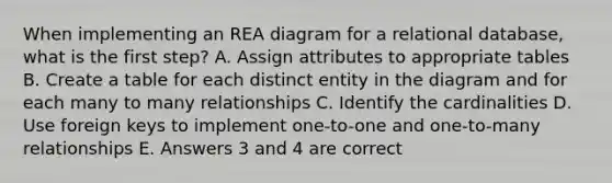 When implementing an REA diagram for a relational database, what is the first step? A. Assign attributes to appropriate tables B. Create a table for each distinct entity in the diagram and for each many to many relationships C. Identify the cardinalities D. Use foreign keys to implement one-to-one and one-to-many relationships E. Answers 3 and 4 are correct