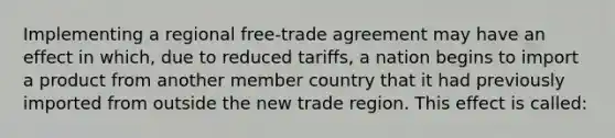 Implementing a regional free-trade agreement may have an effect in which, due to reduced tariffs, a nation begins to import a product from another member country that it had previously imported from outside the new trade region. This effect is called: