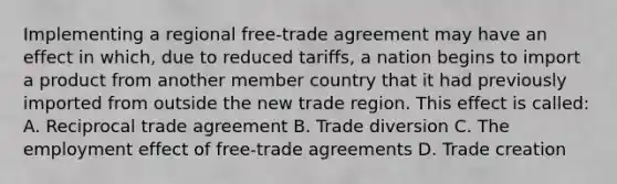 Implementing a regional free-trade agreement may have an effect in which, due to reduced tariffs, a nation begins to import a product from another member country that it had previously imported from outside the new trade region. This effect is called: A. Reciprocal trade agreement B. Trade diversion C. The employment effect of free-trade agreements D. Trade creation