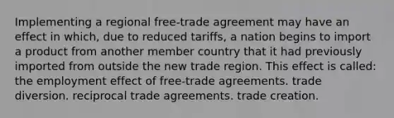 Implementing a regional free-trade agreement may have an effect in which, due to reduced tariffs, a nation begins to import a product from another member country that it had previously imported from outside the new trade region. This effect is called: the employment effect of free-trade agreements. trade diversion. reciprocal trade agreements. trade creation.