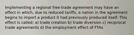 Implementing a regional free-trade agreement may have an effect in which, due to reduced tariffs, a nation in the agreement begins to import a product it had previously produced itself. This effect is called: a) trade creation b) trade diversion c) reciprocal trade agreements d) the employment effect of FTAs