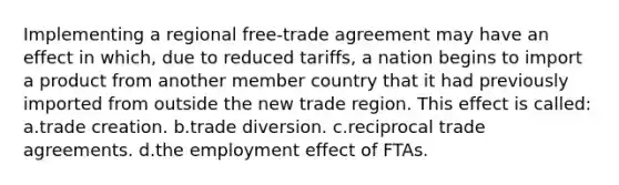 Implementing a regional free-trade agreement may have an effect in which, due to reduced tariffs, a nation begins to import a product from another member country that it had previously imported from outside the new trade region. This effect is called: a.trade creation. b.trade diversion. c.reciprocal trade agreements. d.the employment effect of FTAs.