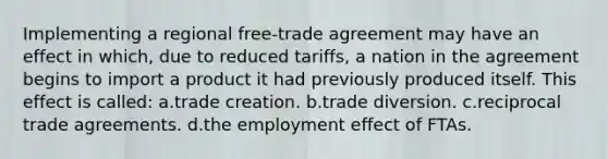 Implementing a regional free-trade agreement may have an effect in which, due to reduced tariffs, a nation in the agreement begins to import a product it had previously produced itself. This effect is called: a.trade creation. b.trade diversion. c.reciprocal trade agreements. d.the employment effect of FTAs.