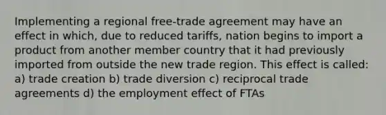 Implementing a regional free-trade agreement may have an effect in which, due to reduced tariffs, nation begins to import a product from another member country that it had previously imported from outside the new trade region. This effect is called: a) trade creation b) trade diversion c) reciprocal trade agreements d) the employment effect of FTAs