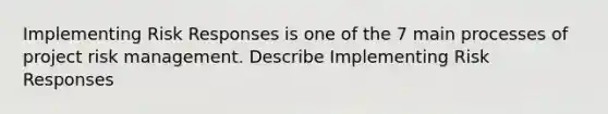 Implementing Risk Responses is one of the 7 main processes of project risk management. Describe Implementing Risk Responses