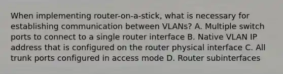 When implementing router-on-a-stick, what is necessary for establishing communication between VLANs? A. Multiple switch ports to connect to a single router interface B. Native VLAN IP address that is configured on the router physical interface C. All trunk ports configured in access mode D. Router subinterfaces