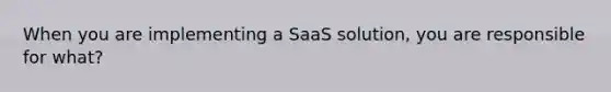 When you are implementing a SaaS solution, you are responsible for what?