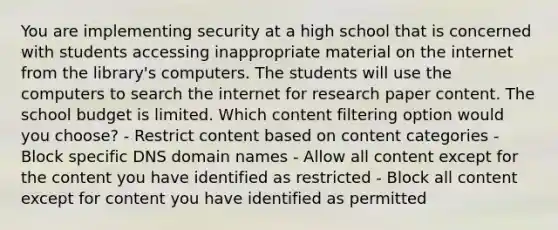 You are implementing security at a high school that is concerned with students accessing inappropriate material on the internet from the library's computers. The students will use the computers to search the internet for research paper content. The school budget is limited. Which content filtering option would you choose? - Restrict content based on content categories - Block specific DNS domain names - Allow all content except for the content you have identified as restricted - Block all content except for content you have identified as permitted