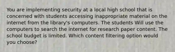 You are implementing security at a local high school that is concerned with students accessing inappropriate material on the internet from the library's computers. The students Will use the computers to search the internet for research paper content. The school budget is limited. Which content filtering option would you choose?