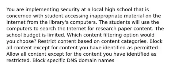 You are implementing security at a local high school that is concerned with student accessing inappropriate material on the Internet from the library's computers. The students will use the computers to search the Internet for research paper content. The school budget is limited. Which content filtering option would you choose? Restrict content based on content categories. Block all content except for content you have identified as permitted. Allow all content except for the content you have identified as restricted. Block specific DNS domain names