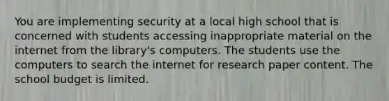 You are implementing security at a local high school that is concerned with students accessing inappropriate material on the internet from the library's computers. The students use the computers to search the internet for research paper content. The school budget is limited.