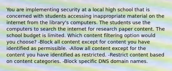 You are implementing security at a local high school that is concerned with students accessing inappropriate material on the internet from the library's computers. The students use the computers to search the internet for research paper content. The school budget is limited. Which content filtering option would you choose? -Block all content except for content you have identified as permissible. -Allow all content except for the content you have identified as restricted. -Restrict content based on content categories. -Block specific DNS domain names.