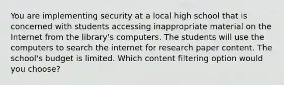 You are implementing security at a local high school that is concerned with students accessing inappropriate material on the Internet from the library's computers. The students will use the computers to search the internet for research paper content. The school's budget is limited. Which content filtering option would you choose?