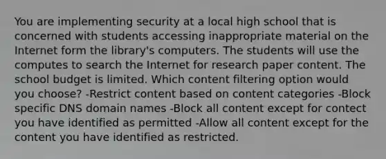 You are implementing security at a local high school that is concerned with students accessing inappropriate material on the Internet form the library's computers. The students will use the computes to search the Internet for research paper content. The school budget is limited. Which content filtering option would you choose? -Restrict content based on content categories -Block specific DNS domain names -Block all content except for contect you have identified as permitted -Allow all content except for the content you have identified as restricted.