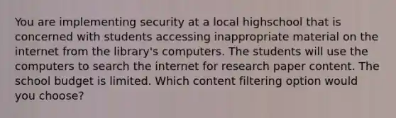 You are implementing security at a local highschool that is concerned with students accessing inappropriate material on the internet from the library's computers. The students will use the computers to search the internet for research paper content. The school budget is limited. Which content filtering option would you choose?