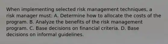 When implementing selected risk management techniques, a risk manager must: A. Determine how to allocate the costs of the program. B. Analyze the benefits of the risk management program. C. Base decisions on financial criteria. D. Base decisions on informal guidelines.