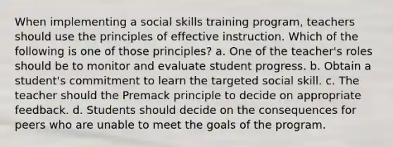 When implementing a social skills training program, teachers should use the principles of effective instruction. Which of the following is one of those principles? a. One of the teacher's roles should be to monitor and evaluate student progress. b. Obtain a student's commitment to learn the targeted social skill. c. The teacher should the Premack principle to decide on appropriate feedback. d. Students should decide on the consequences for peers who are unable to meet the goals of the program.