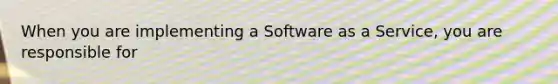 When you are implementing a Software as a Service, you are responsible for
