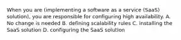 When you are (implementing a software as a service (SaaS) solution), you are responsible for configuring high availability. A. No change is needed B. defining scalability rules C. installing the SaaS solution D. configuring the SaaS solution