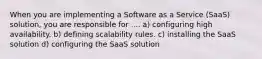 When you are implementing a Software as a Service (SaaS) solution, you are responsible for .... a) configuring high availability. b) defining scalability rules. c) installing the SaaS solution d) configuring the SaaS solution