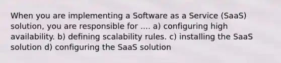 When you are implementing a Software as a Service (SaaS) solution, you are responsible for .... a) configuring high availability. b) defining scalability rules. c) installing the SaaS solution d) configuring the SaaS solution