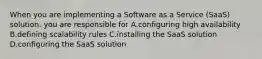 When you are implementing a Software as a Service (SaaS) solution. you are responsible for A.configuring high availability B.defining scalability rules C.installing the SaaS solution D.configuring the SaaS solution