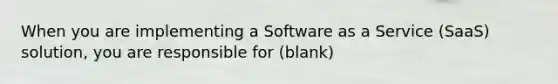 When you are implementing a Software as a Service (SaaS) solution, you are responsible for (blank)