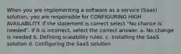 When you are implementing a software as a service (Saas) solution, you are responsible for CONFIGURING HIGH AVAILABILITY. If the statement is correct select "No chance is needed". If it is incorrect, select the correct answer. a. No change is needed b. Defining scalability rules. c. Installing the SaaS solution d. Configuring the SaaS solution