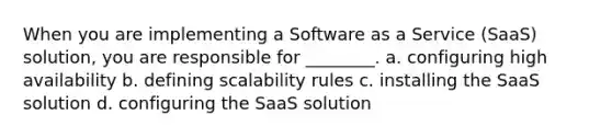 When you are implementing a Software as a Service (SaaS) solution, you are responsible for ________. a. configuring high availability b. defining scalability rules c. installing the SaaS solution d. configuring the SaaS solution