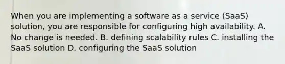 When you are implementing a software as a service (SaaS) solution, you are responsible for configuring high availability. A. No change is needed. B. defining scalability rules C. installing the SaaS solution D. configuring the SaaS solution