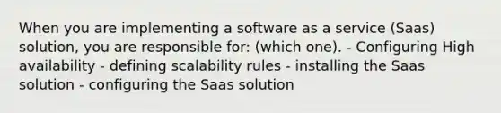 When you are implementing a software as a service (Saas) solution, you are responsible for: (which one). - Configuring High availability - defining scalability rules - installing the Saas solution - configuring the Saas solution