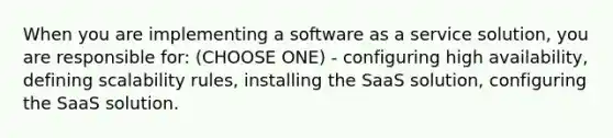 When you are implementing a software as a service solution, you are responsible for: (CHOOSE ONE) - configuring high availability, defining scalability rules, installing the SaaS solution, configuring the SaaS solution.