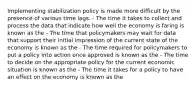 Implementing stabilization policy is made more difficult by the presence of various time lags. - The time it takes to collect and process the data that indicate how well the economy is faring is known as the - The time that policymakers may wait for data that support their initial impression of the current state of the economy is known as the - The time required for policymakers to put a policy into action once approved is known as the - The time to decide on the appropriate policy for the current economic situation is known as the - The time it takes for a policy to have an effect on the economy is known as the