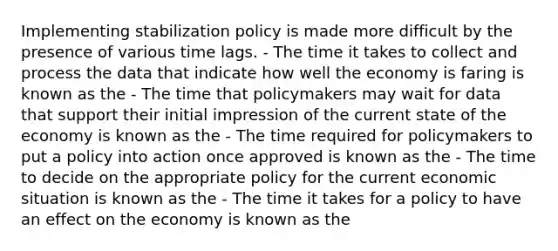 Implementing stabilization policy is made more difficult by the presence of various time lags. - The time it takes to collect and process the data that indicate how well the economy is faring is known as the - The time that policymakers may wait for data that support their initial impression of the current state of the economy is known as the - The time required for policymakers to put a policy into action once approved is known as the - The time to decide on the appropriate policy for the current economic situation is known as the - The time it takes for a policy to have an effect on the economy is known as the