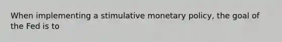 When implementing a stimulative monetary policy, the goal of the Fed is to