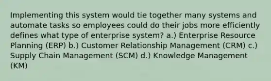 Implementing this system would tie together many systems and automate tasks so employees could do their jobs more efficiently defines what type of enterprise system? a.) Enterprise Resource Planning (ERP) b.) Customer Relationship Management (CRM) c.) Supply Chain Management (SCM) d.) Knowledge Management (KM)